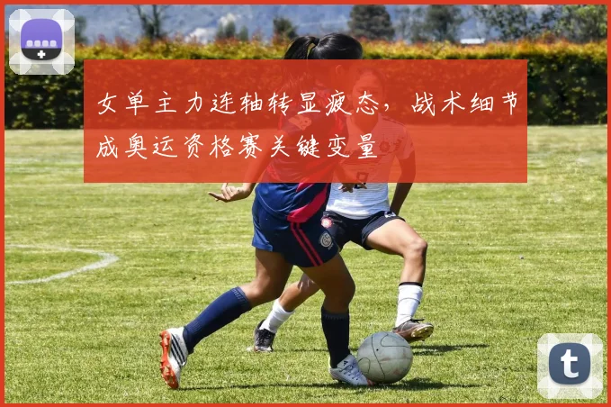 女单主力连轴转显疲态，战术细节成奥运资格赛关键变量