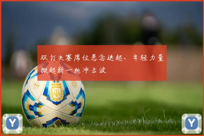 双打决赛席位悬念迭起，年轻力量掀起新一轮冲击波