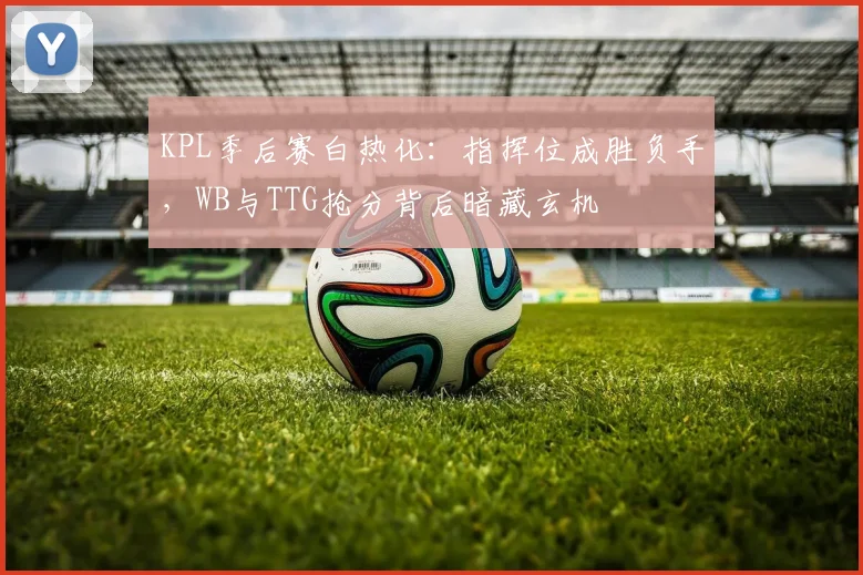KPL季后赛白热化：指挥位成胜负手，WB与TTG抢分背后暗藏玄机