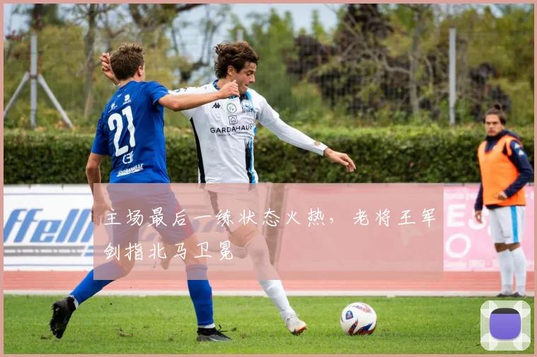 主场最后一练状态火热，老将王军剑指北马卫冕