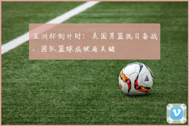 亚洲杯倒计时：美国男篮抵日备战，团队篮球成破局关键