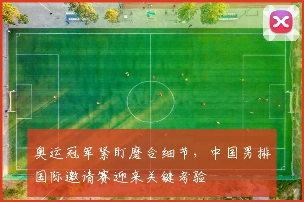 奥运冠军紧盯磨合细节，中国男排国际邀请赛迎来关键考验