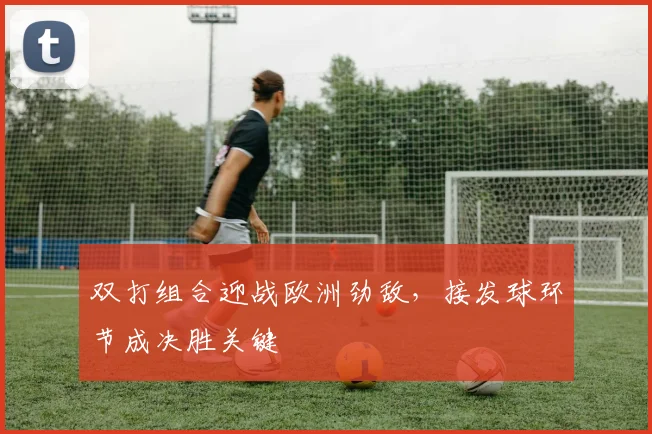 双打组合迎战欧洲劲敌，接发球环节成决胜关键
