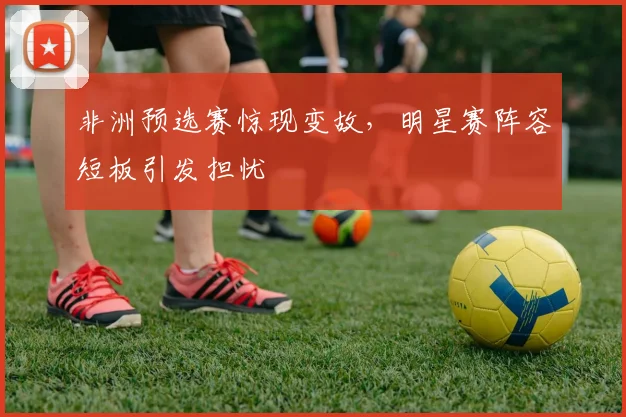 非洲预选赛惊现变故，明星赛阵容短板引发担忧
