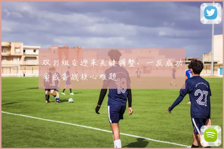 双打组合迎来关键调整，一发成功率成备战核心难题