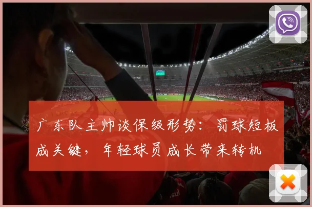 广东队主帅谈保级形势：罚球短板成关键，年轻球员成长带来转机