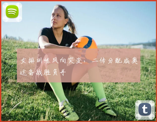 女排训练风向突变，二传分配成奥运备战胜负手