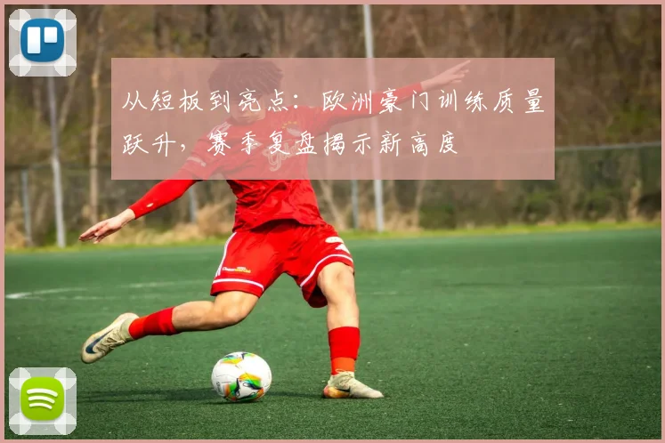 从短板到亮点：欧洲豪门训练质量跃升，赛季复盘揭示新高度