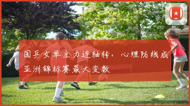 国乒女单主力连轴转，心理防线成亚洲锦标赛最大变数