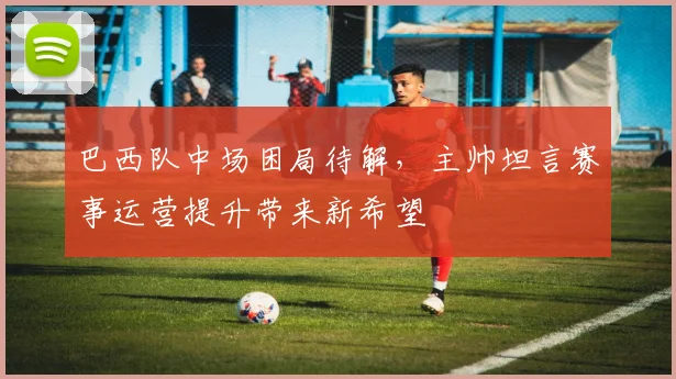 巴西队中场困局待解，主帅坦言赛事运营提升带来新希望
